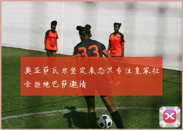 奥亚萨瓦尔坚定表态只专注皇家社会拒绝巴萨邀请