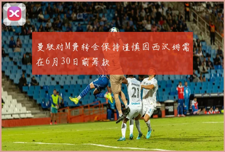 曼联对M费转会保持谨慎因西汉姆需在6月30日前筹款