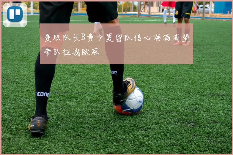 曼联队长B费今夏留队信心满满渴望带队征战欧冠