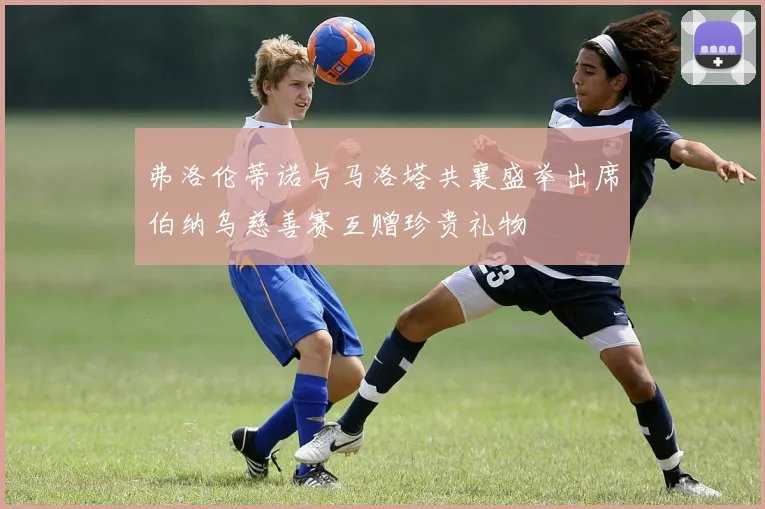 弗洛伦蒂诺与马洛塔共襄盛举出席伯纳乌慈善赛互赠珍贵礼物