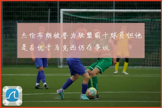 杰伦布朗被誉为联盟前十球员但他是否优于马克西仍存争议