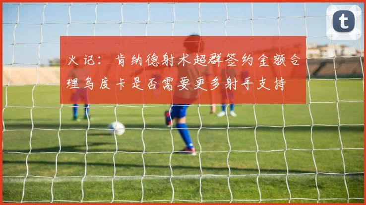火记：肯纳德射术超群签约金额合理乌度卡是否需要更多射手支持