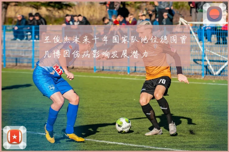 王俊杰未来十年国家队地位稳固曾凡博因伤病影响发展潜力