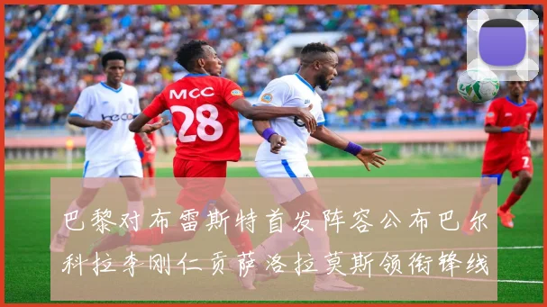 巴黎对布雷斯特首发阵容公布巴尔科拉李刚仁贡萨洛拉莫斯领衔锋线