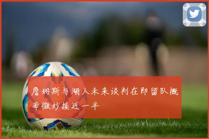 詹姆斯与湖人未来谈判在即留队概率微妙接近一半