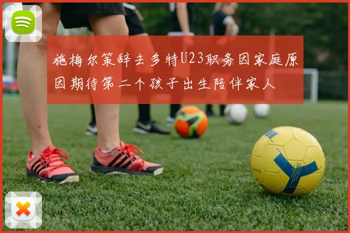 施梅尔策辞去多特U23职务因家庭原因期待第二个孩子出生陪伴家人