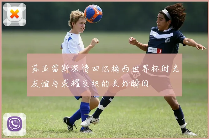 苏亚雷斯深情回忆梅西世界杯时光友谊与荣耀交织的美好瞬间