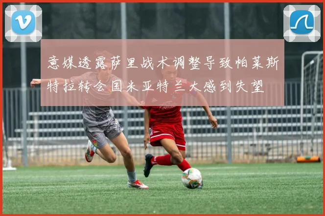 意媒透露萨里战术调整导致帕莱斯特拉转会国米亚特兰大感到失望