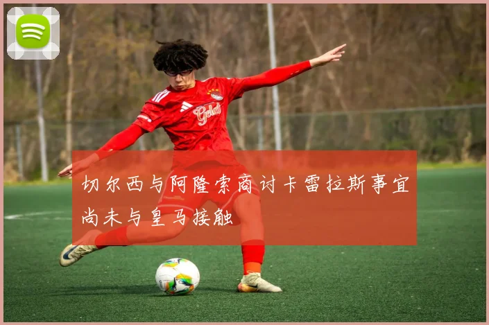 切尔西与阿隆索商讨卡雷拉斯事宜尚未与皇马接触