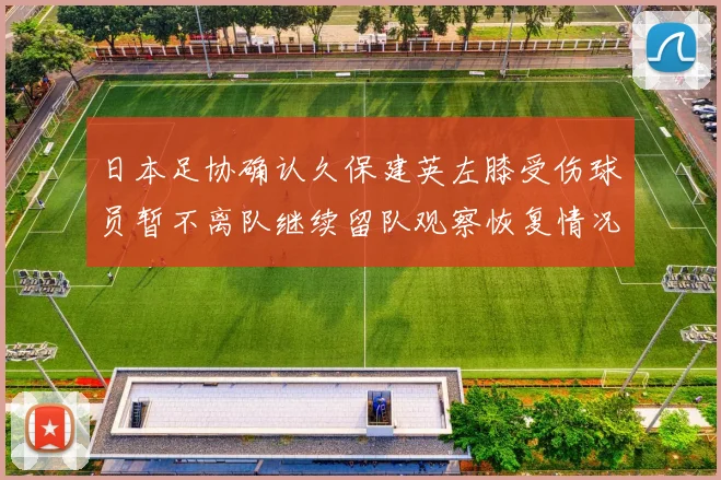 日本足协确认久保建英左膝受伤球员暂不离队继续留队观察恢复情况