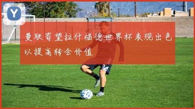 曼联寄望拉什福德世界杯表现出色以提高转会价值