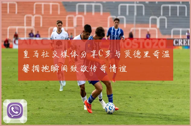 皇马社交媒体分享C罗与莫德里奇温馨拥抱瞬间致敬传奇情谊