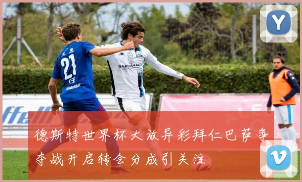 德斯特世界杯大放异彩拜仁巴萨争夺战开启转会分成引关注