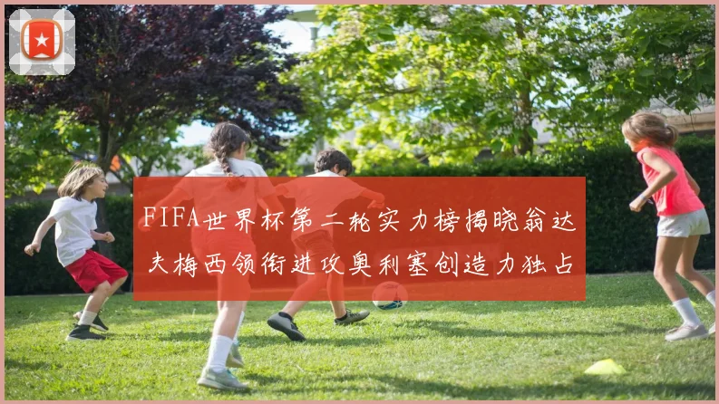 FIFA世界杯第二轮实力榜揭晓翁达夫梅西领衔进攻奥利塞创造力独占鳌头