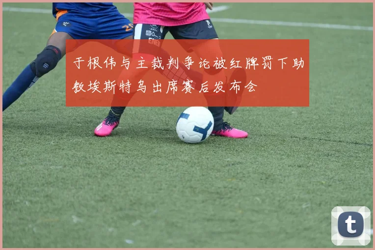 于根伟与主裁判争论被红牌罚下助教埃斯特乌出席赛后发布会