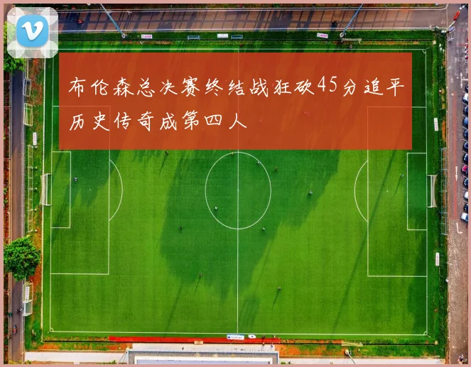布伦森总决赛终结战狂砍45分追平历史传奇成第四人