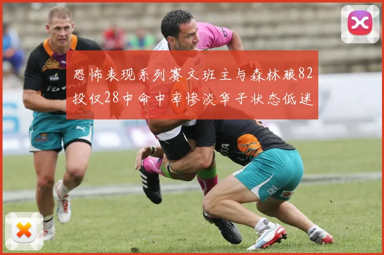 恐怖表现系列赛文班主与森林狼82投仅28中命中率惨淡华子状态低迷仅10投3中